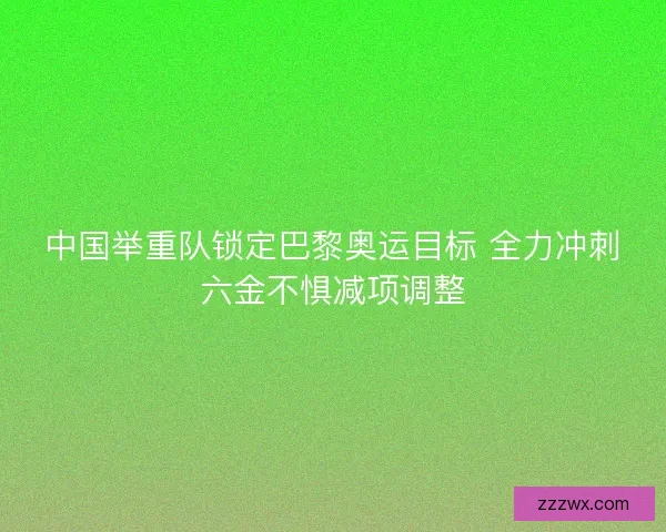 中国举重队锁定巴黎奥运目标 全力冲刺六金不惧减项调整