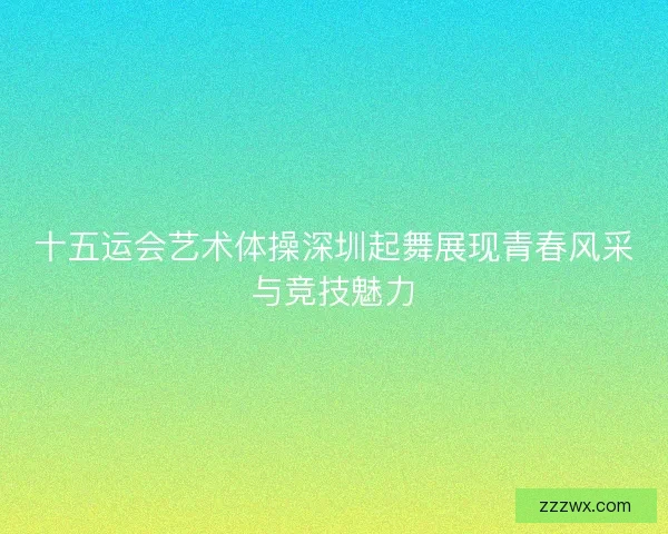 十五运会艺术体操深圳起舞展现青春风采与竞技魅力
