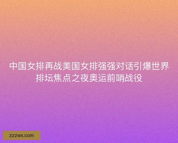 中国女排再战美国女排强强对话引爆世界排坛焦点之夜奥运前哨战役