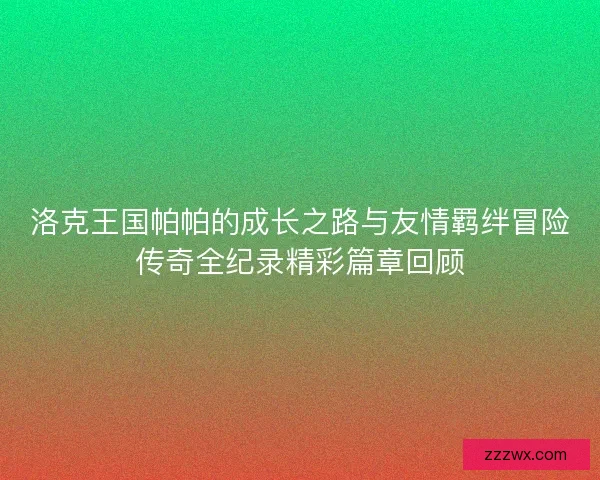 洛克王国帕帕的成长之路与友情羁绊冒险传奇全纪录精彩篇章回顾